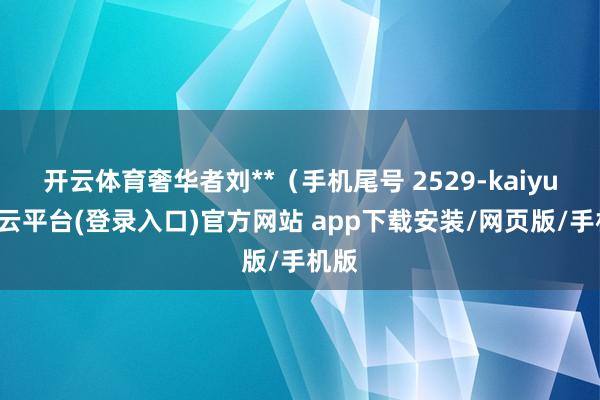 开云体育奢华者刘**（手机尾号 2529-kaiyun开云平台(登录入口)官方网站 app下载安装/网页版/手机版