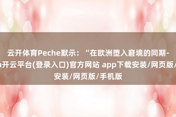 云开体育 Peche默示:“在欧洲堕入窘境的同期-kaiyun开云平台(登录入口)官方网站 app下载安装/网页版/手机版