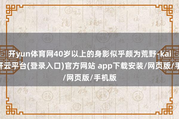 开yun体育网40岁以上的身影似乎颇为荒野-kaiyun开云平台(登录入口)官方网站 app下载安装/网页版/手机版