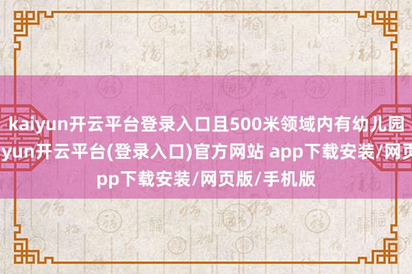 kaiyun开云平台登录入口且500米领域内有幼儿园、小学-kaiyun开云平台(登录入口)官方网站 app下载安装/网页版/手机版