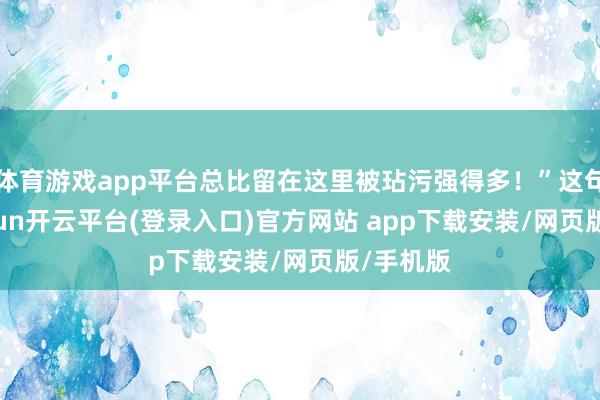 体育游戏app平台总比留在这里被玷污强得多!”这句话-kaiyun开云平台(登录入口)官方网站 app下载安装/网页版/手机版