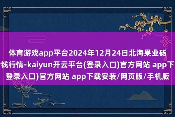 体育游戏app平台2024年12月24日北海果业砀山惠丰市集有限公司价钱行情-kaiyun开云平台(登录入口)官方网站 app下载安装/网页版/手机版