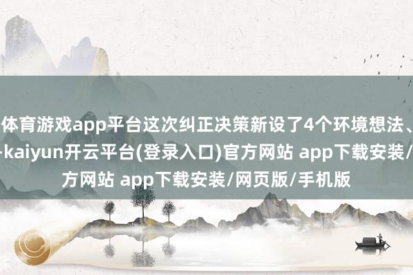 体育游戏app平台这次纠正决策新设了4个环境想法、10项经济动作-kaiyun开云平台(登录入口)官方网站 app下载安装/网页版/手机版