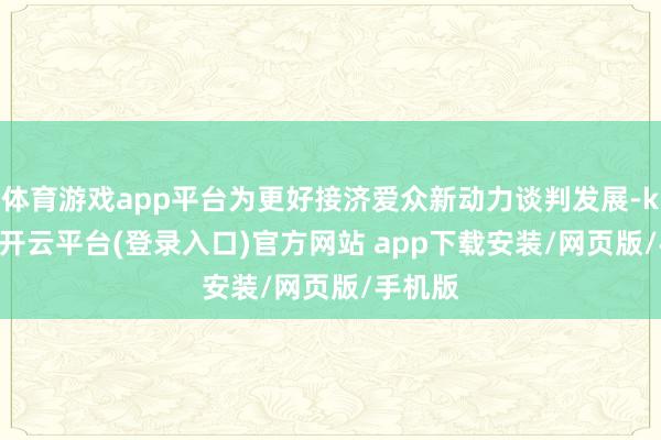体育游戏app平台为更好接济爱众新动力谈判发展-kaiyun开云平台(登录入口)官方网站 app下载安装/网页版/手机版