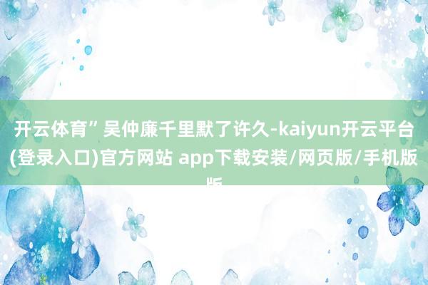 开云体育”吴仲廉千里默了许久-kaiyun开云平台(登录入口)官方网站 app下载安装/网页版/手机版