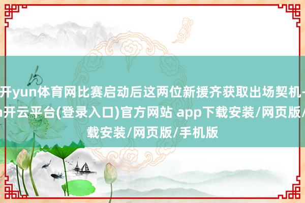 开yun体育网比赛启动后这两位新援齐获取出场契机-kaiyun开云平台(登录入口)官方网站 app下载安装/网页版/手机版