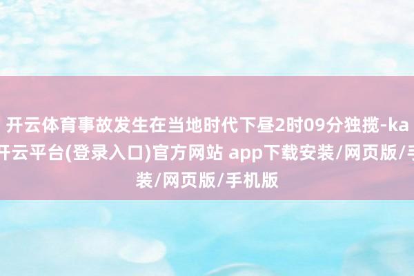 开云体育事故发生在当地时代下昼2时09分独揽-kaiyun开云平台(登录入口)官方网站 app下载安装/网页版/手机版