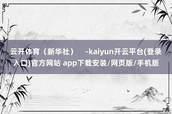 云开体育（新华社）    -kaiyun开云平台(登录入口)官方网站 app下载安装/网页版/手机版