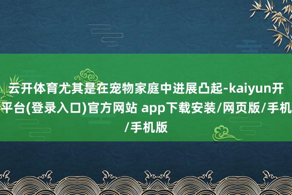 云开体育尤其是在宠物家庭中进展凸起-kaiyun开云平台(登录入口)官方网站 app下载安装/网页版/手机版