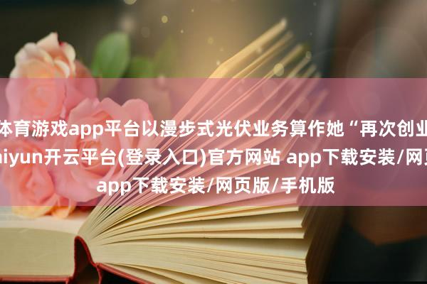 体育游戏app平台以漫步式光伏业务算作她“再次创业”的地点-kaiyun开云平台(登录入口)官方网站 app下载安装/网页版/手机版