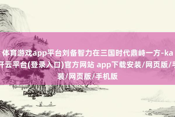 体育游戏app平台刘备智力在三国时代鼎峙一方-kaiyun开云平台(登录入口)官方网站 app下载安装/网页版/手机版