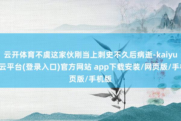 云开体育不虞这家伙刚当上刺史不久后病逝-kaiyun开云平台(登录入口)官方网站 app下载安装/网页版/手机版