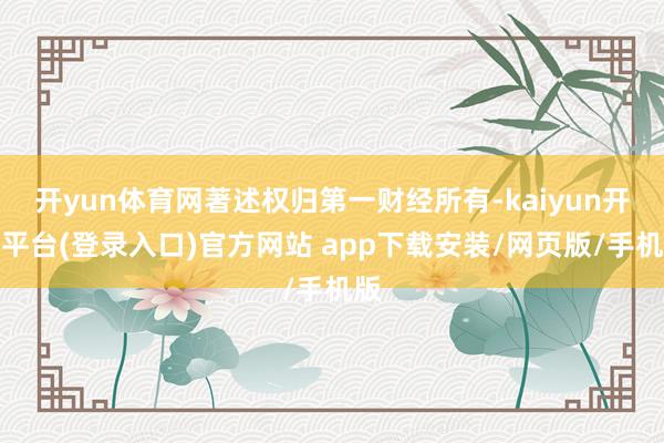 开yun体育网著述权归第一财经所有-kaiyun开云平台(登录入口)官方网站 app下载安装/网页版/手机版