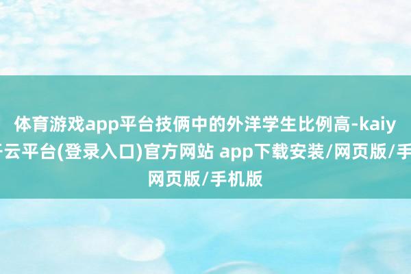 体育游戏app平台技俩中的外洋学生比例高-kaiyun开云平台(登录入口)官方网站 app下载安装/网页版/手机版
