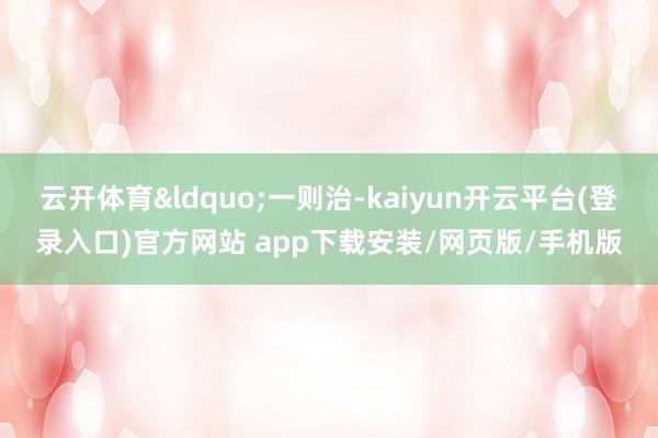 云开体育&ldquo;一则治-kaiyun开云平台(登录入口)官方网站 app下载安装/网页版/手机版