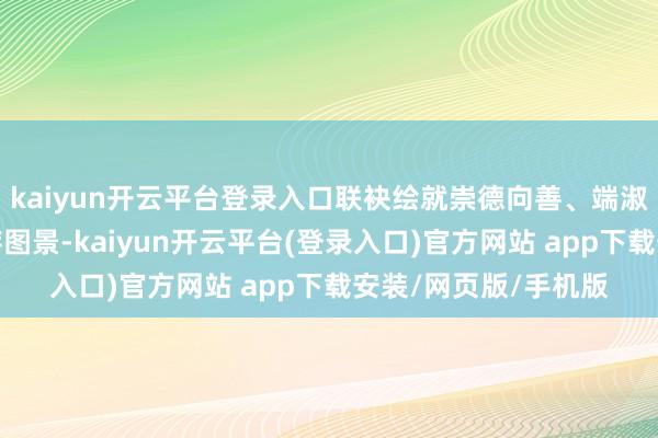 kaiyun开云平台登录入口联袂绘就崇德向善、端淑有礼的好意思好生存图景-kaiyun开云平台(登录入口)官方网站 app下载安装/网页版/手机版