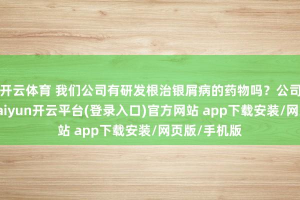 开云体育 我们公司有研发根治银屑病的药物吗?公司酬谢示意-kaiyun开云平台(登录入口)官方网站 app下载安装/网页版/手机版
