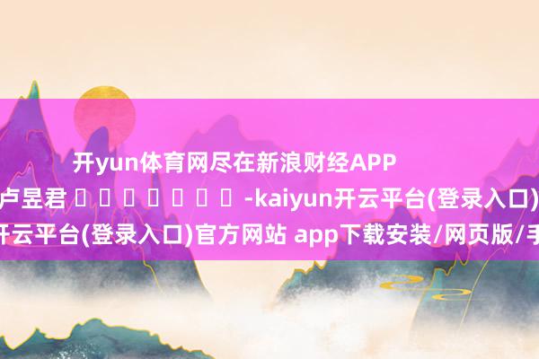 开yun体育网尽在新浪财经APP 背负裁剪:卢昱君 -kaiyun开云平台(登录入口)官方网站 app下载安装/网页版/手机版
