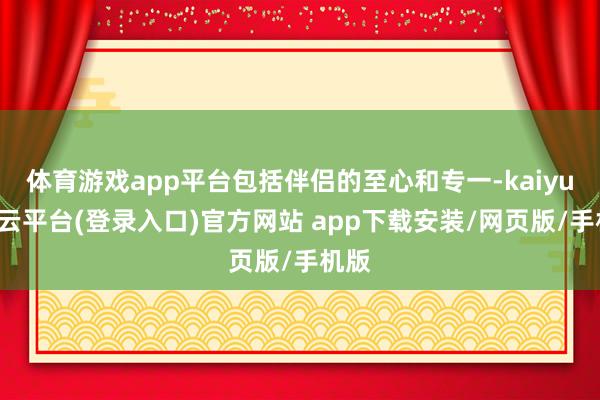 体育游戏app平台包括伴侣的至心和专一-kaiyun开云平台(登录入口)官方网站 app下载安装/网页版/手机版