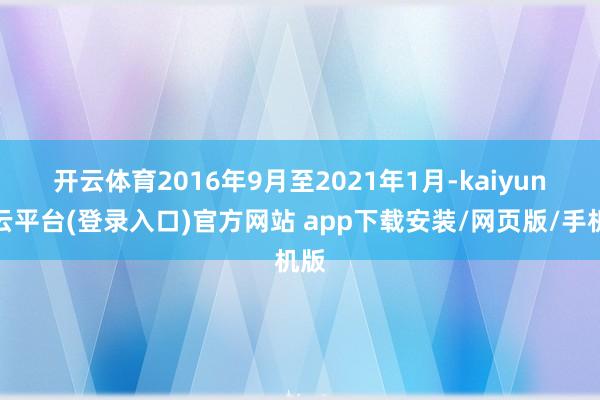 开云体育　　2016年9月至2021年1月-kaiyun开云平台(登录入口)官方网站 app下载安装/网页版/手机版