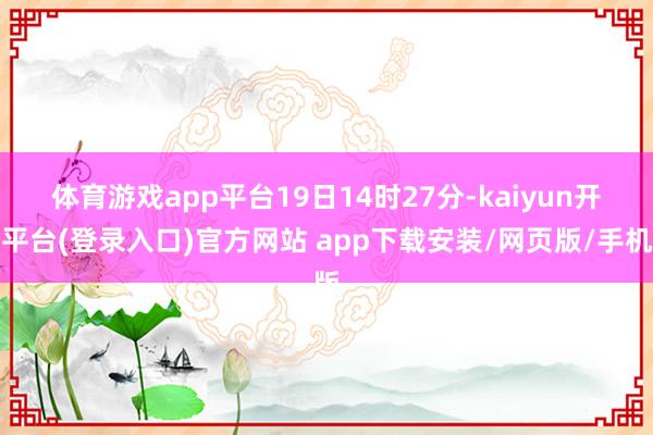 体育游戏app平台　　19日14时27分-kaiyun开云平台(登录入口)官方网站 app下载安装/网页版/手机版