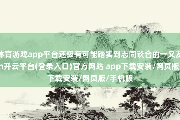 体育游戏app平台还极有可能踏实到志同谈合的一又友-kaiyun开云平台(登录入口)官方网站 app下载安装/网页版/手机版