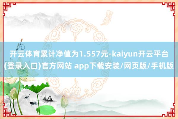 开云体育累计净值为1.557元-kaiyun开云平台(登录入口)官方网站 app下载安装/网页版/手机版