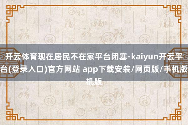 开云体育现在居民不在家平台闭塞-kaiyun开云平台(登录入口)官方网站 app下载安装/网页版/手机版