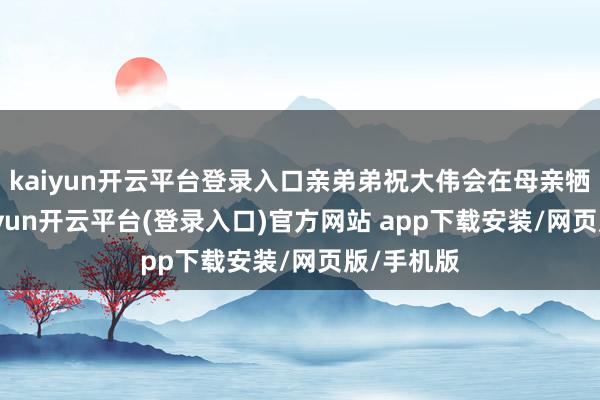 kaiyun开云平台登录入口亲弟弟祝大伟会在母亲牺牲后-kaiyun开云平台(登录入口)官方网站 app下载安装/网页版/手机版