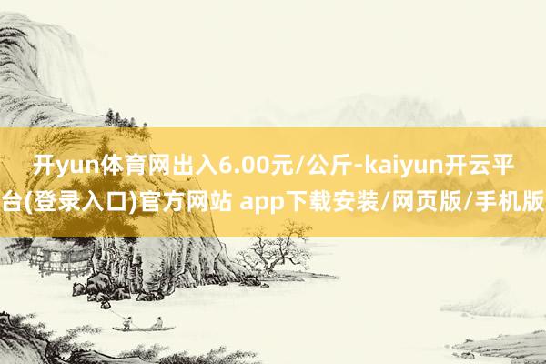 开yun体育网出入6.00元/公斤-kaiyun开云平台(登录入口)官方网站 app下载安装/网页版/手机版