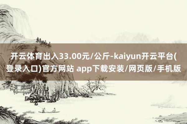开云体育出入33.00元/公斤-kaiyun开云平台(登录入口)官方网站 app下载安装/网页版/手机版
