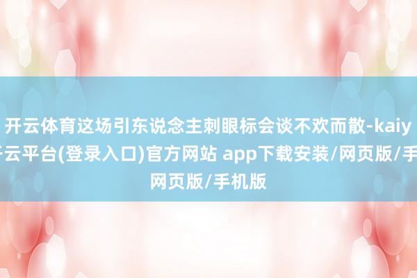 开云体育这场引东说念主刺眼标会谈不欢而散-kaiyun开云平台(登录入口)官方网站 app下载安装/网页版/手机版