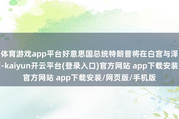 体育游戏app平台好意思国总统特朗普将在白宫与泽连斯基举行会面-kaiyun开云平台(登录入口)官方网站 app下载安装/网页版/手机版