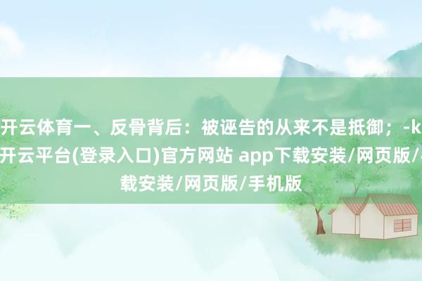 开云体育一、反骨背后：被诬告的从来不是抵御；-kaiyun开云平台(登录入口)官方网站 app下载安装/网页版/手机版