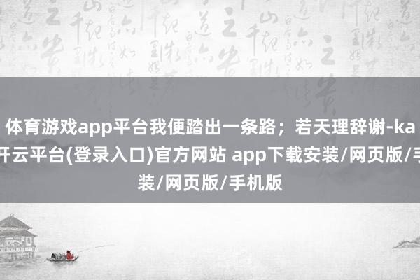 体育游戏app平台我便踏出一条路；若天理辞谢-kaiyun开云平台(登录入口)官方网站 app下载安装/网页版/手机版