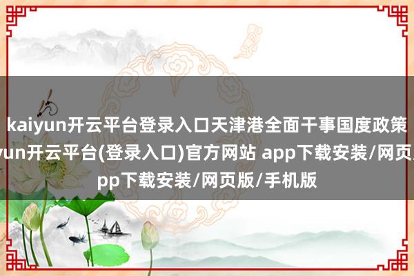 kaiyun开云平台登录入口天津港全面干事国度政策实际-kaiyun开云平台(登录入口)官方网站 app下载安装/网页版/手机版