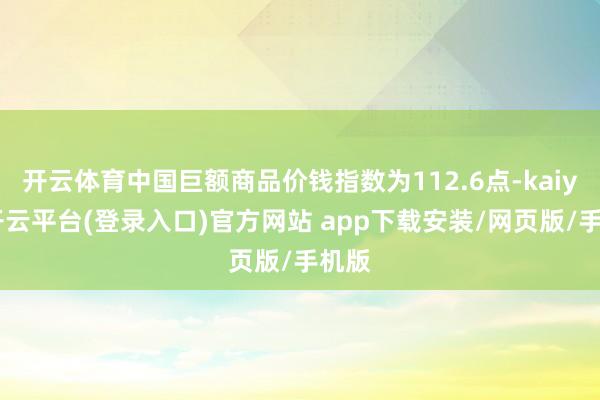 开云体育中国巨额商品价钱指数为112.6点-kaiyun开云平台(登录入口)官方网站 app下载安装/网页版/手机版