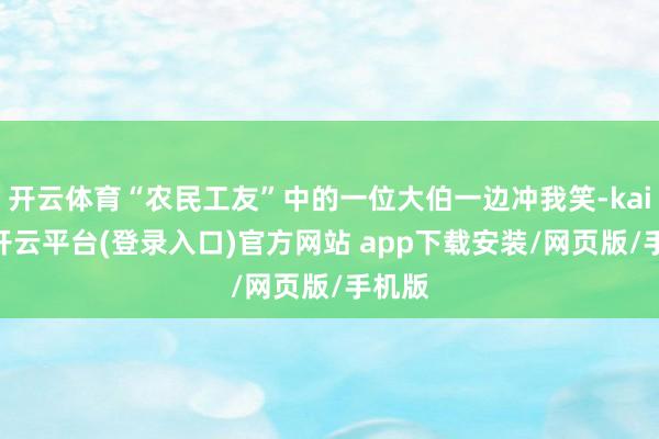 开云体育“农民工友”中的一位大伯一边冲我笑-kaiyun开云平台(登录入口)官方网站 app下载安装/网页版/手机版