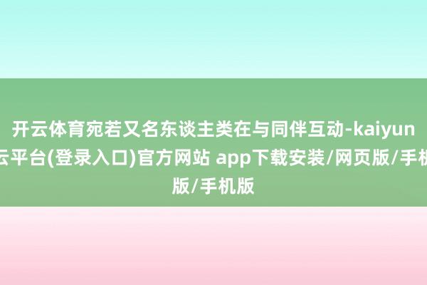 开云体育宛若又名东谈主类在与同伴互动-kaiyun开云平台(登录入口)官方网站 app下载安装/网页版/手机版