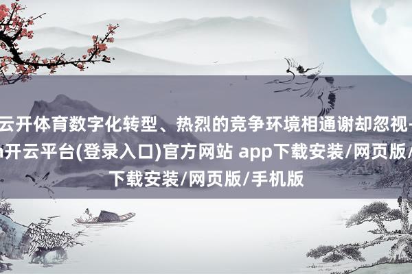 云开体育数字化转型、热烈的竞争环境相通谢却忽视-kaiyun开云平台(登录入口)官方网站 app下载安装/网页版/手机版