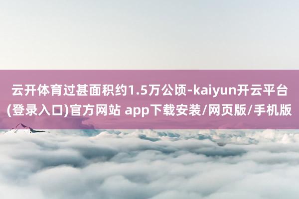 云开体育过甚面积约1.5万公顷-kaiyun开云平台(登录入口)官方网站 app下载安装/网页版/手机版