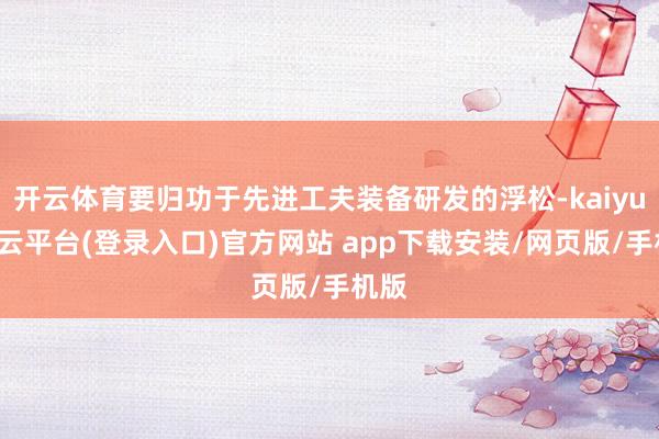 开云体育要归功于先进工夫装备研发的浮松-kaiyun开云平台(登录入口)官方网站 app下载安装/网页版/手机版