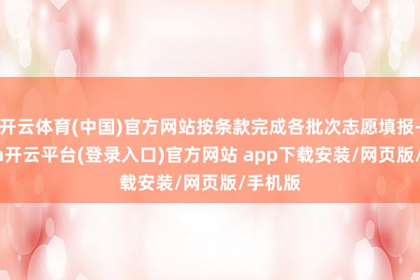 开云体育(中国)官方网站按条款完成各批次志愿填报-kaiyun开云平台(登录入口)官方网站 app下载安装/网页版/手机版