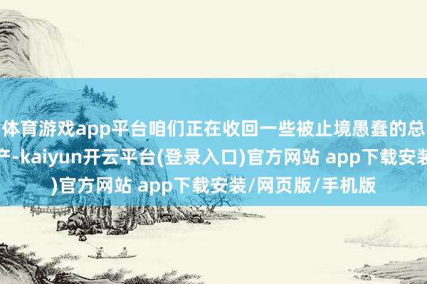 体育游戏app平台咱们正在收回一些被止境愚蠢的总统们送出去的资产-kaiyun开云平台(登录入口)官方网站 app下载安装/网页版/手机版