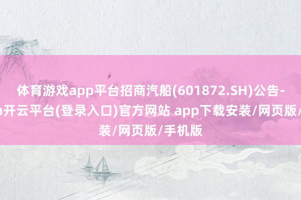 体育游戏app平台招商汽船(601872.SH)公告-kaiyun开云平台(登录入口)官方网站 app下载安装/网页版/手机版