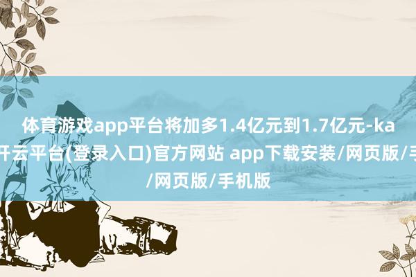 体育游戏app平台将加多1.4亿元到1.7亿元-kaiyun开云平台(登录入口)官方网站 app下载安装/网页版/手机版