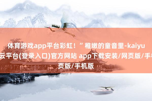 体育游戏app平台彩虹！”稚嫩的童音里-kaiyun开云平台(登录入口)官方网站 app下载安装/网页版/手机版