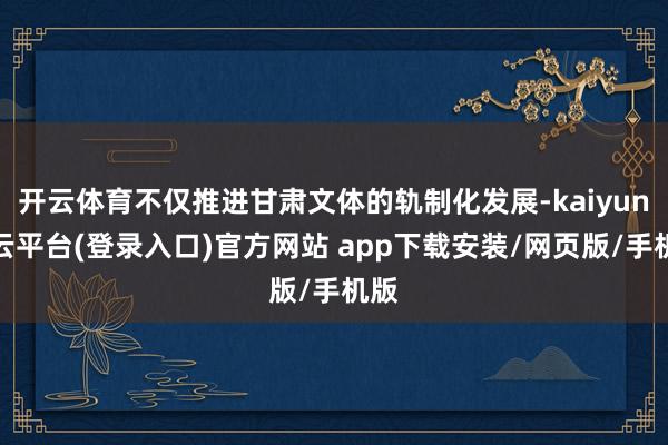 开云体育不仅推进甘肃文体的轨制化发展-kaiyun开云平台(登录入口)官方网站 app下载安装/网页版/手机版