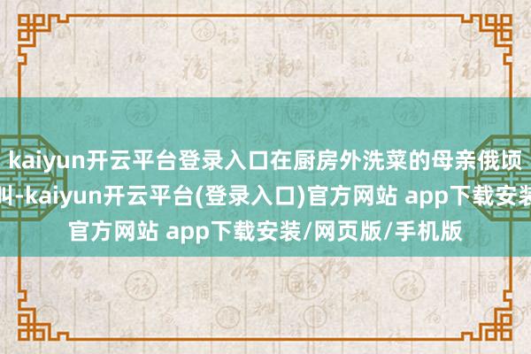 kaiyun开云平台登录入口在厨房外洗菜的母亲俄顷听到了男儿的惨叫-kaiyun开云平台(登录入口)官方网站 app下载安装/网页版/手机版