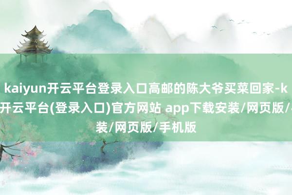 kaiyun开云平台登录入口高邮的陈大爷买菜回家-kaiyun开云平台(登录入口)官方网站 app下载安装/网页版/手机版